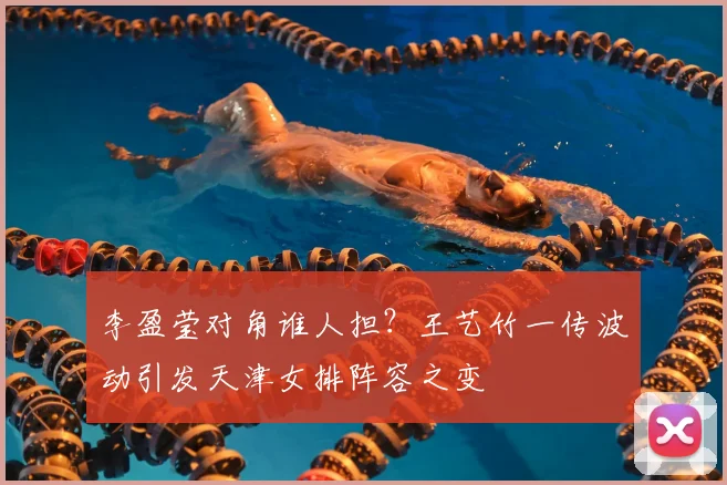 李盈莹对角谁人担？王艺竹一传波动引发天津女排阵容之变